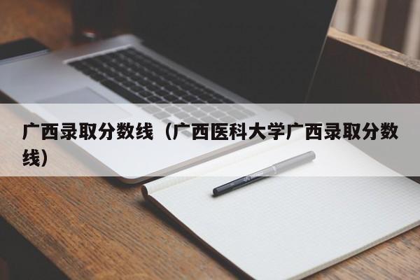 广西录取分数线（广西医科大学广西录取分数线）