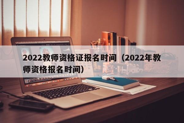 2022教师资格证报名时间（2022年教师资格报名时间）