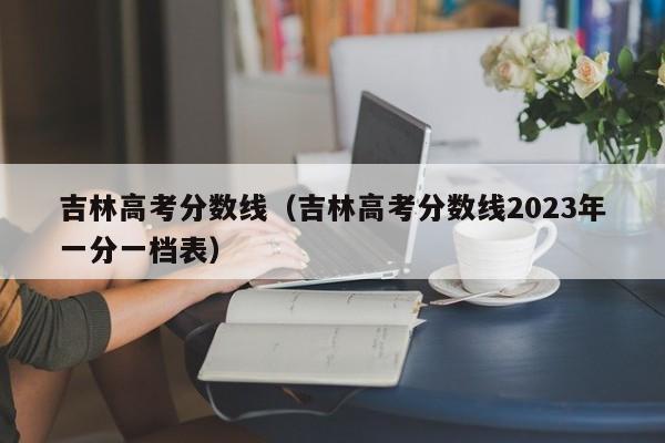 吉林高考分数线（吉林高考分数线2023年一分一档表）