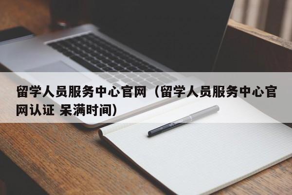 留学人员服务中心官网（留学人员服务中心官网认证 呆满时间）