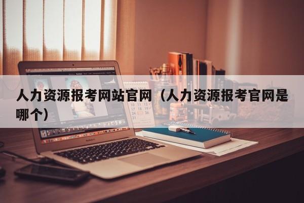 人力资源报考网站官网（人力资源报考官网是哪个）