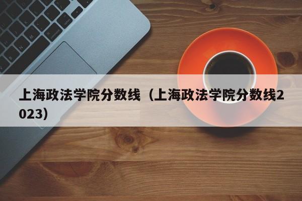 上海政法学院分数线（上海政法学院分数线2023）