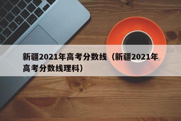 新疆2021年高考分数线（新疆2021年高考分数线理科）