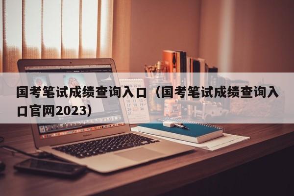 国考笔试成绩查询入口（国考笔试成绩查询入口官网2023）