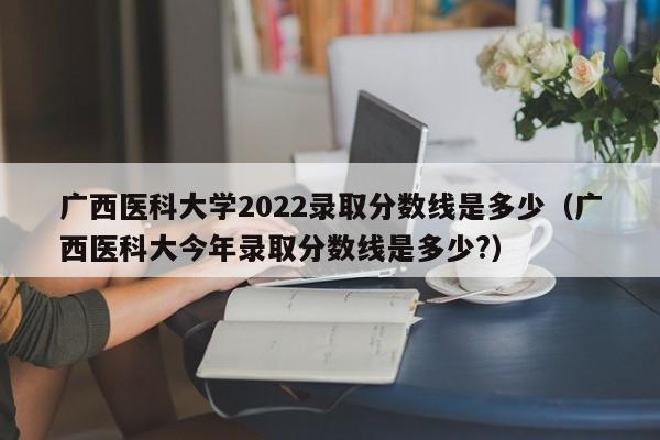 广西医科大学2022录取分数线是多少（广西医科大今年录取分数线是多少?）