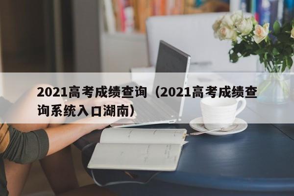 2021高考成绩查询（2021高考成绩查询系统入口湖南）