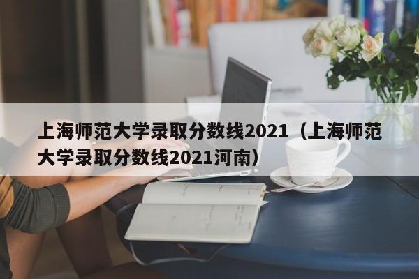 上海师范大学录取分数线2021（上海师范大学录取分数线2021河南）