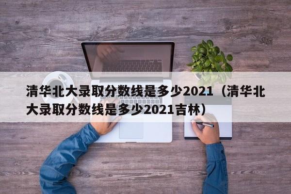 清华北大录取分数线是多少2021（清华北大录取分数线是多少2021吉林）