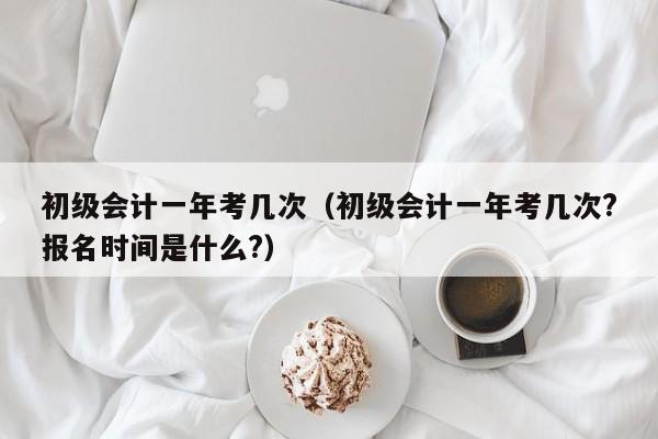 初级会计一年考几次（初级会计一年考几次?报名时间是什么?）