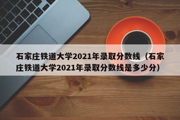 石家庄铁道大学2021年录取分数线（石家庄铁道大学2021年录取分数线是多少分）