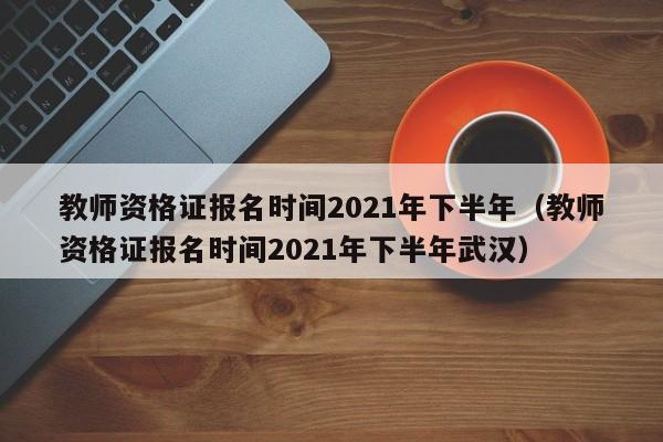 教师资格证报名时间2021年下半年（教师资格证报名时间2021年下半年武汉）