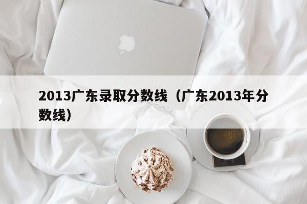 2013广东录取分数线（广东2013年分数线）