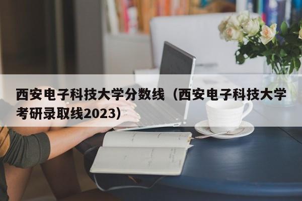 西安电子科技大学分数线（西安电子科技大学考研录取线2023）