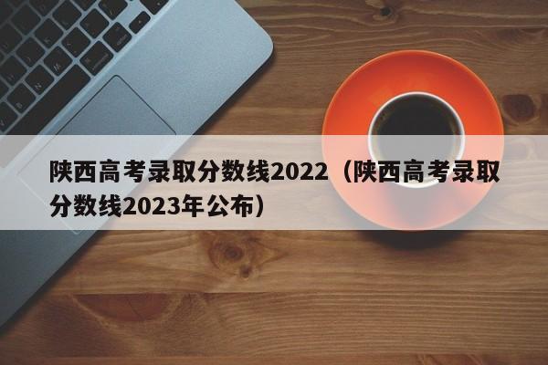 陕西高考录取分数线2022（陕西高考录取分数线2023年公布）