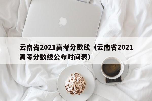 云南省2021高考分数线（云南省2021高考分数线公布时间表）