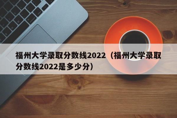 福州大学录取分数线2022（福州大学录取分数线2022是多少分）