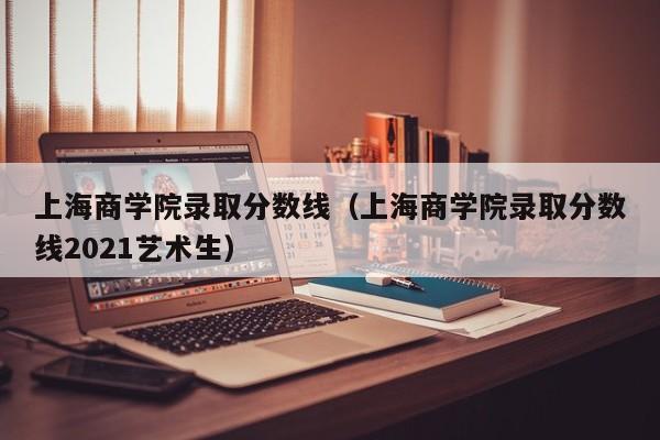 上海商学院录取分数线（上海商学院录取分数线2021艺术生）