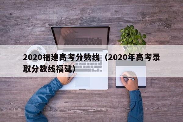 2020福建高考分数线（2020年高考录取分数线福建）