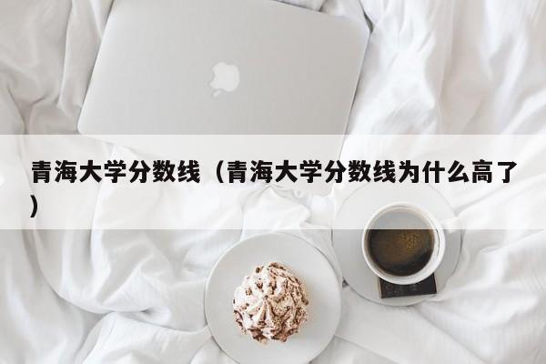 青海大学分数线（青海大学分数线为什么高了）