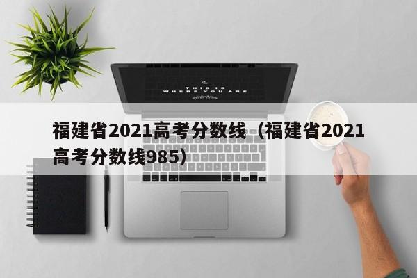 福建省2021高考分数线（福建省2021高考分数线985）