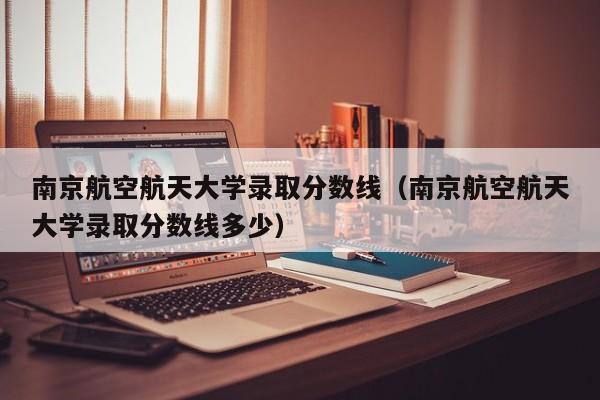 南京航空航天大学录取分数线（南京航空航天大学录取分数线多少）