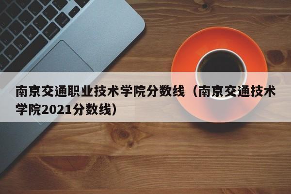 南京交通职业技术学院分数线（南京交通技术学院2021分数线）