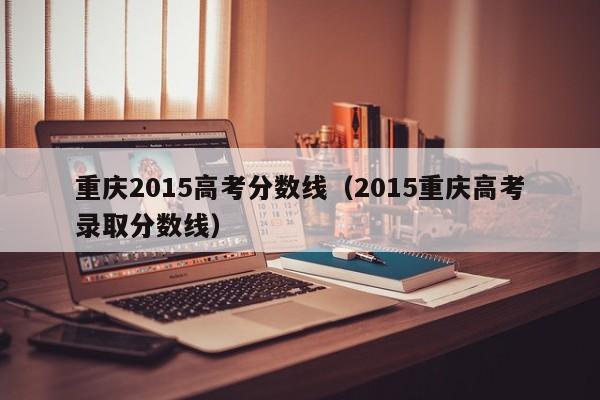 重庆2015高考分数线（2015重庆高考录取分数线）