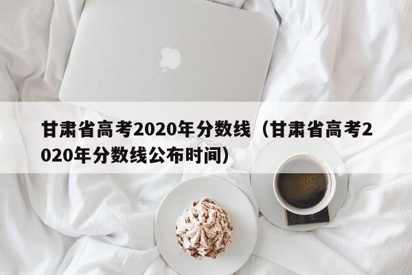 甘肃省高考2020年分数线（甘肃省高考2020年分数线公布时间）