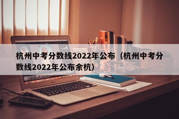 杭州中考分数线2022年公布（杭州中考分数线2022年公布余杭）