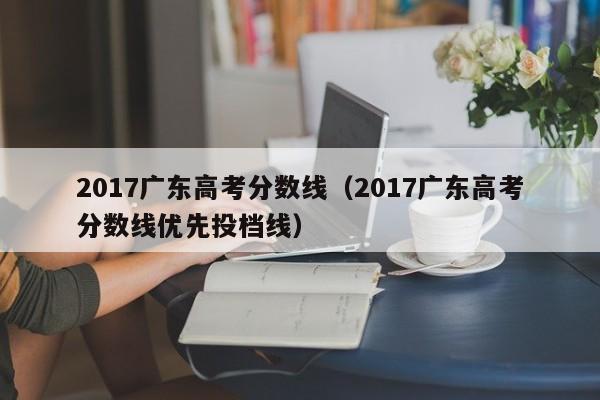 2017广东高考分数线（2017广东高考分数线优先投档线）