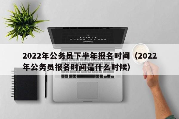 2022年公务员下半年报名时间（2022年公务员报名时间是什么时候）