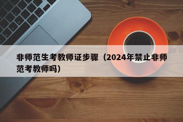 非师范生考教师证步骤（2024年禁止非师范考教师吗）