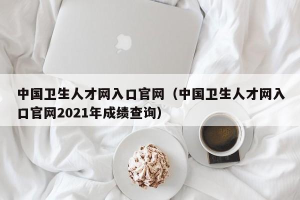 中国卫生人才网入口官网（中国卫生人才网入口官网2021年成绩查询）