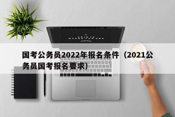 国考公务员2022年报名条件（2021公务员国考报名要求）