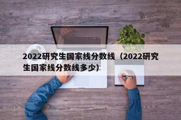 2022研究生国家线分数线（2022研究生国家线分数线多少）