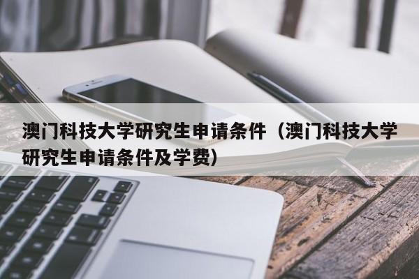 澳门科技大学研究生申请条件（澳门科技大学研究生申请条件及学费）