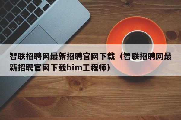 智联招聘网最新招聘官网下载（智联招聘网最新招聘官网下载bim工程师）